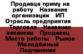 Продавца приму на работу › Название организации ­ ИП › Отрасль предприятия ­ Торговля › Название вакансии ­ Продавец › Место работы ­ Рынок Молодёжный › Подчинение ­ Работодателю › Возраст от ­ 18 › Возраст до ­ 60 - Новосибирская обл., Новосибирск г. Работа » Вакансии   . Новосибирская обл.,Новосибирск г.